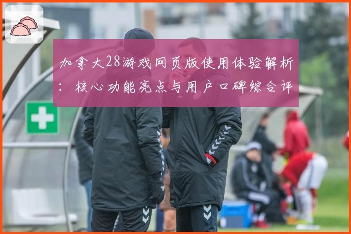 加拿大28游戏网页版使用体验解析：核心功能亮点与用户口碑综合评测