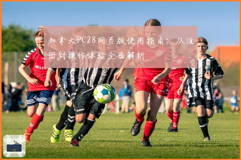 加拿大PC28网页版使用指南：从注册到操作体验全面解析