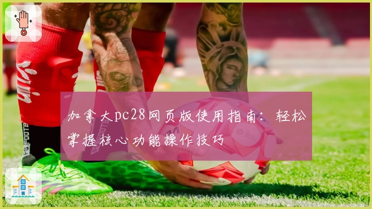 加拿大pc28网页版使用指南：轻松掌握核心功能操作技巧