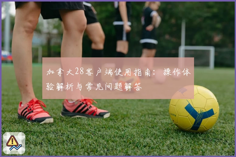 加拿大28客户端使用指南：操作体验解析与常见问题解答